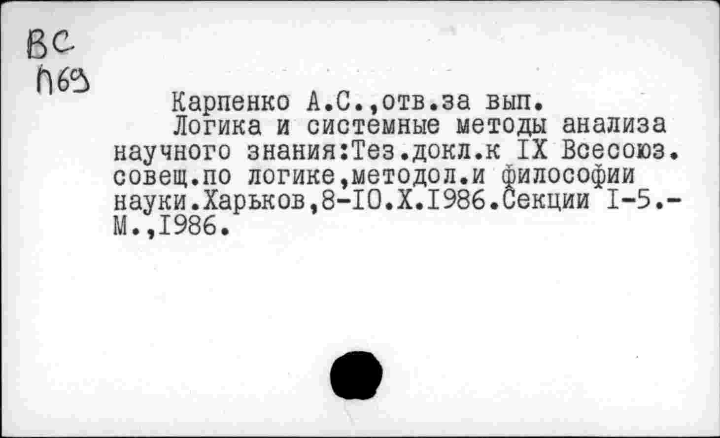 ﻿П65
Карпенко А.С.,отв.за вып.
Логика и системные методы анализа научного знания:Тез.докл.к IX Всесоюз совещ.по логике,методол.и философии науки.Харьков,8-10.X.I986.Секции 1-5. М.,1986.